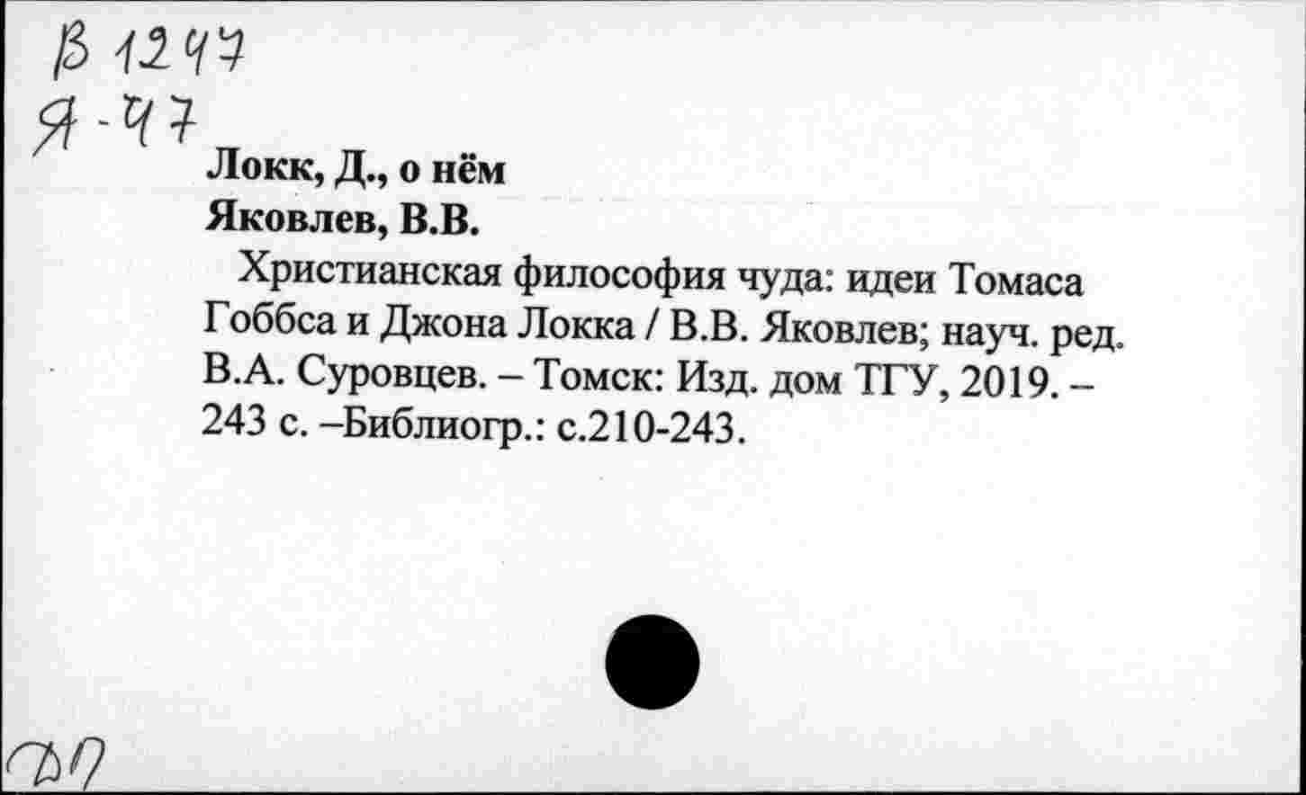 ﻿$ члчп
Локк, Д., о нём
Яковлев, В.В.
Христианская философия чуда: идеи Томаса Гоббса и Джона Локка / В.В. Яковлев; науч. ред. В.А. Суровцев. - Томск: Изд. дом ТГУ, 2019. -243 с. -Библиогр.: с.210-243.
